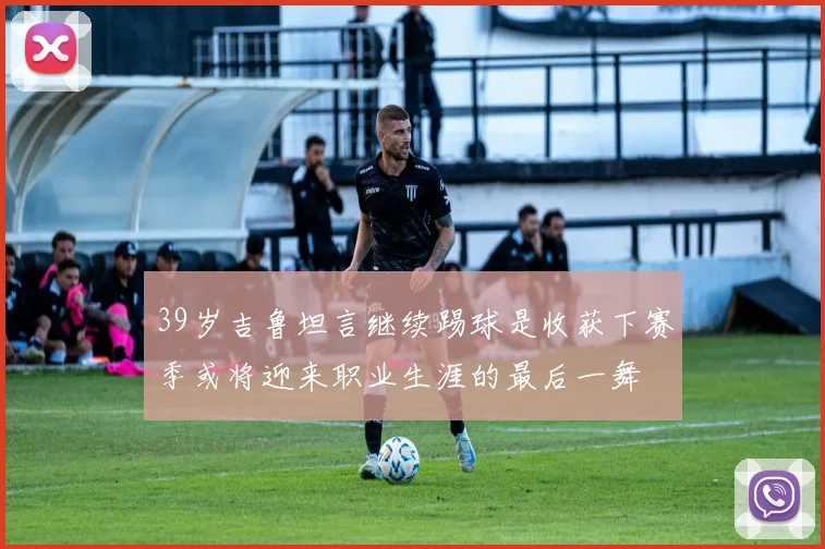 39岁吉鲁坦言继续踢球是收获下赛季或将迎来职业生涯的最后一舞