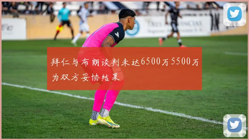 拜仁与布朗谈判未达6500万5500万为双方妥协结果