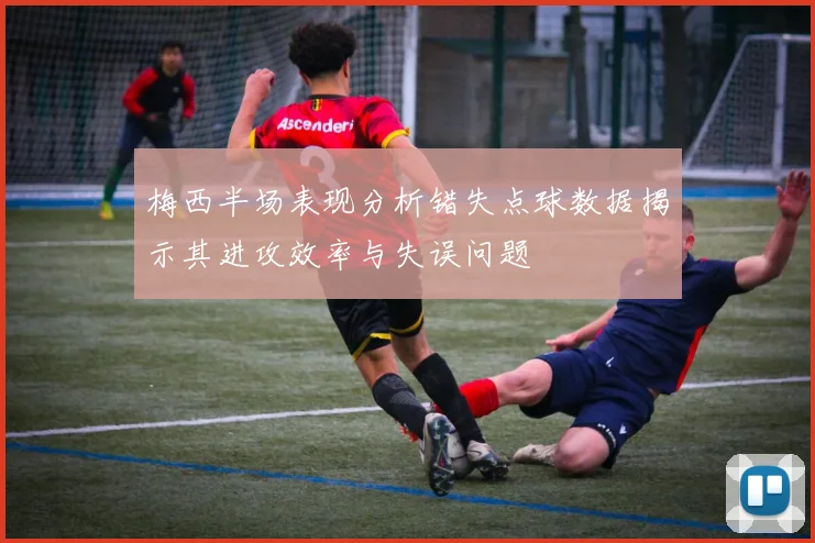梅西半场表现分析错失点球数据揭示其进攻效率与失误问题