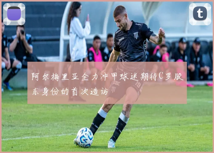 阿尔梅里亚全力冲甲球迷期待C罗股东身份的首次造访