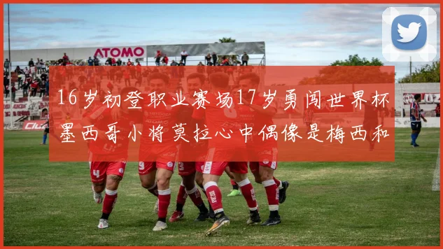 16岁初登职业赛场17岁勇闯世界杯墨西哥小将莫拉心中偶像是梅西和C罗