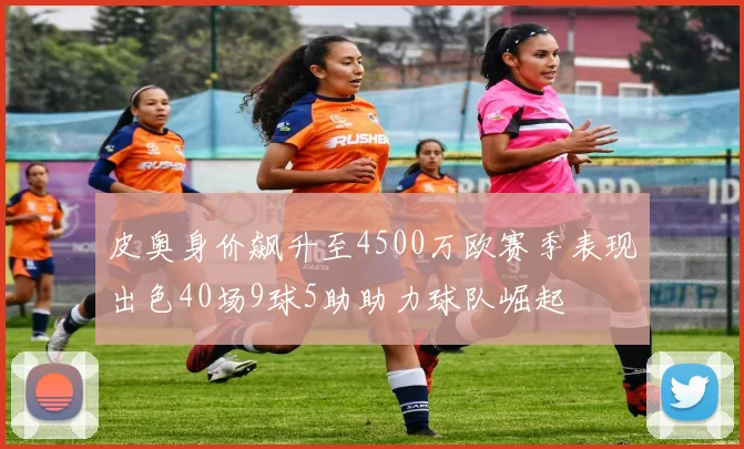 皮奥身价飙升至4500万欧赛季表现出色40场9球5助助力球队崛起