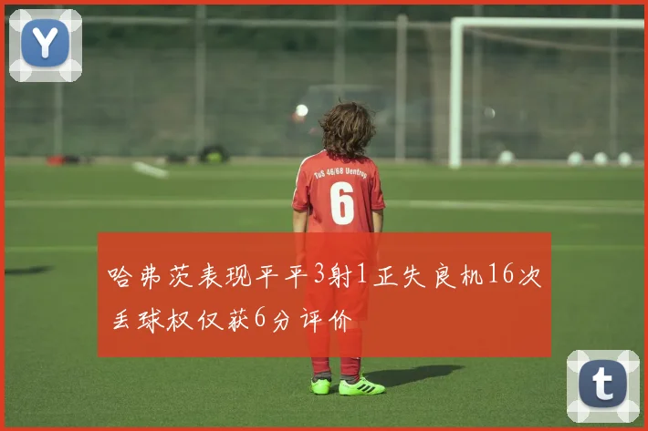 哈弗茨表现平平3射1正失良机16次丢球权仅获6分评价