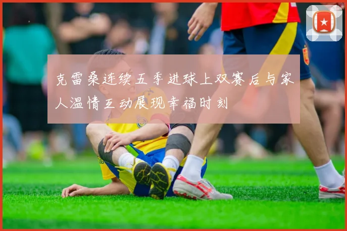 克雷桑连续五季进球上双赛后与家人温情互动展现幸福时刻