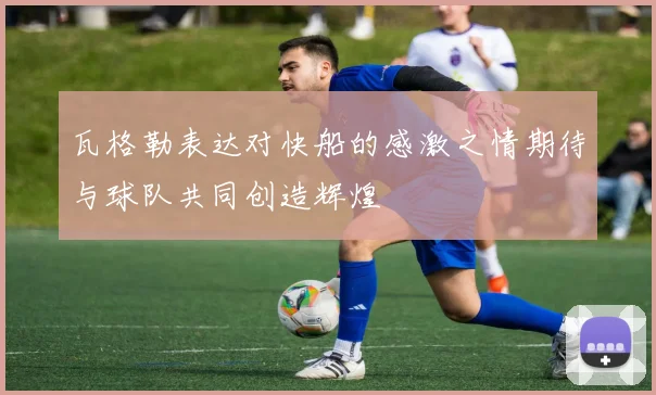 瓦格勒表达对快船的感激之情期待与球队共同创造辉煌