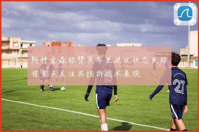 阿特金森称赞莫布里进攻状态良好将重点关注其挡拆战术表现