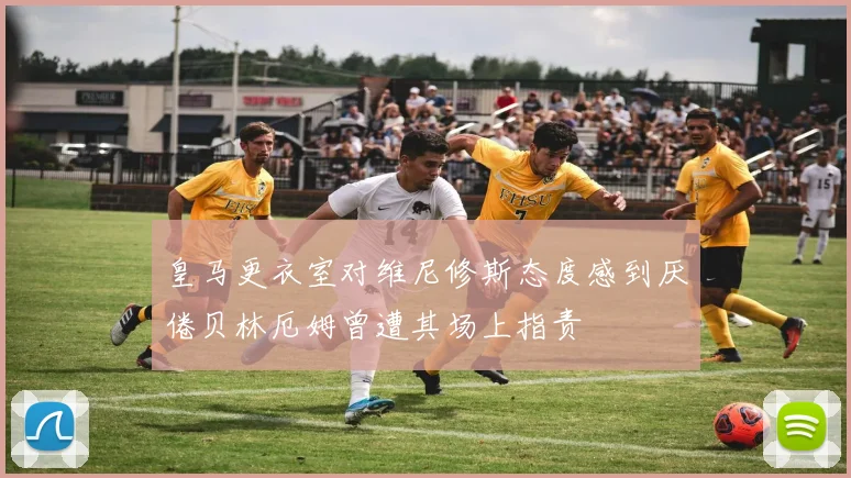 皇马更衣室对维尼修斯态度感到厌倦贝林厄姆曾遭其场上指责