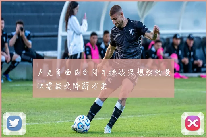 卢克肖面临合同年挑战若想续约曼联需接受降薪方案