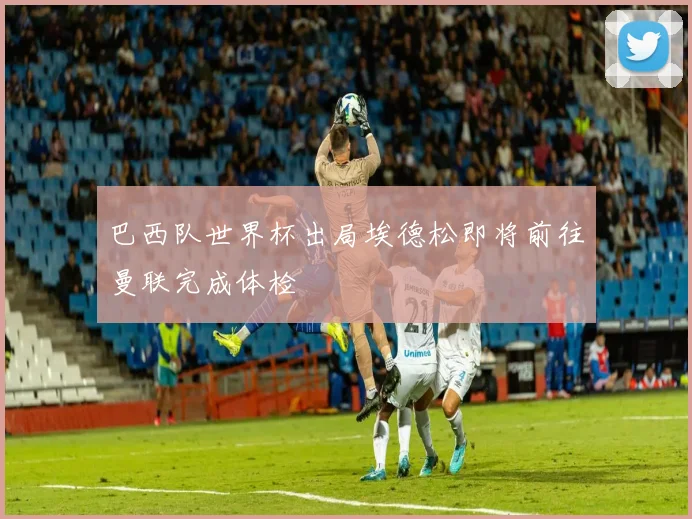 巴西队世界杯出局埃德松即将前往曼联完成体检