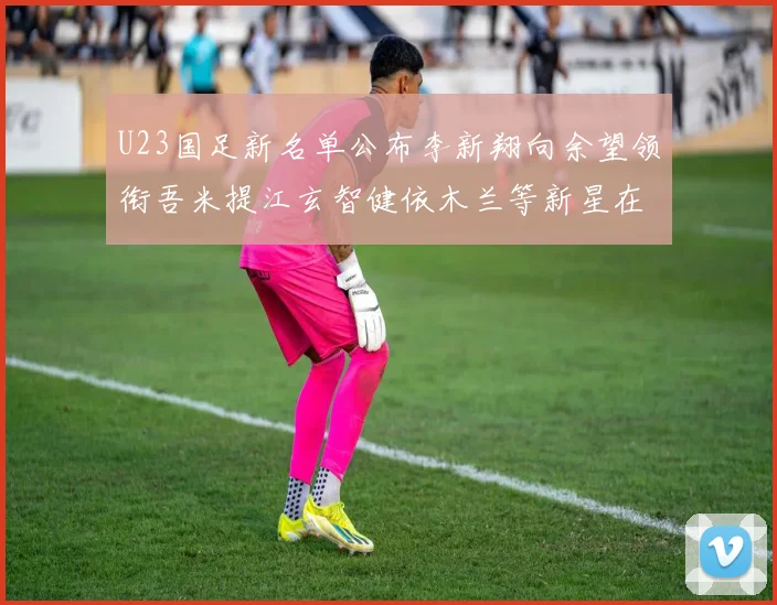 U23国足新名单公布李新翔向余望领衔吾米提江玄智健依木兰等新星在列
