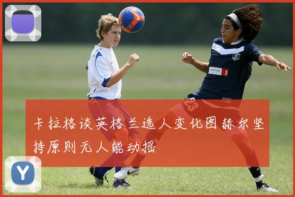 卡拉格谈英格兰选人变化图赫尔坚持原则无人能动摇