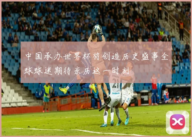 中国承办世界杯将创造历史盛事全球球迷期待亲历这一时刻