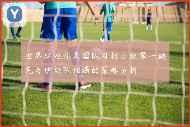 世界杯巡礼美国队目标小组第一避免与伊朗队相遇的策略分析