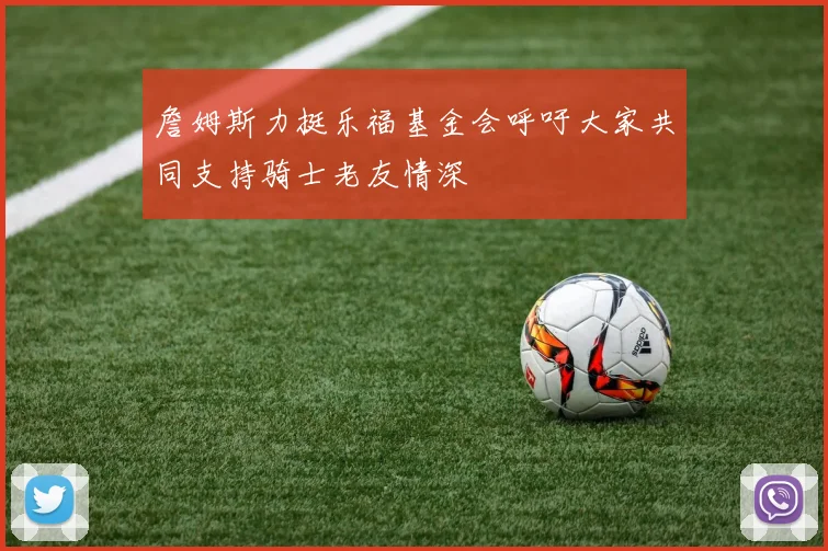 詹姆斯力挺乐福基金会呼吁大家共同支持骑士老友情深