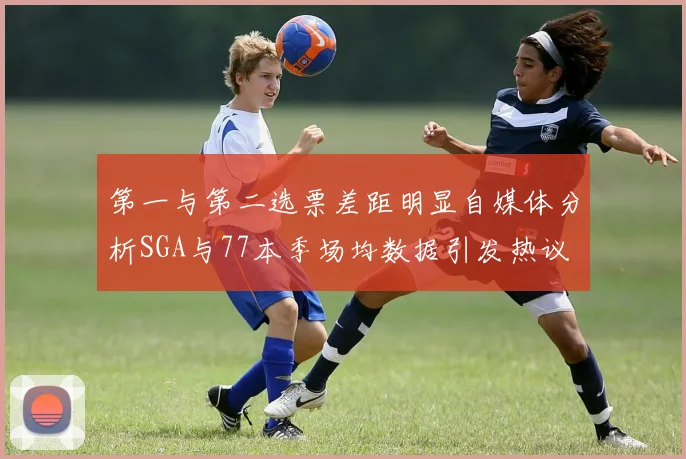 第一与第二选票差距明显自媒体分析SGA与77本季场均数据引发热议