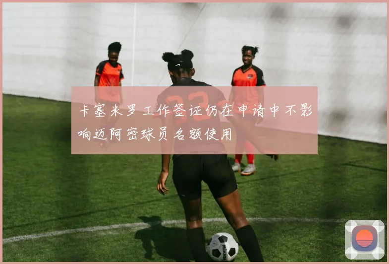 卡塞米罗工作签证仍在申请中不影响迈阿密球员名额使用