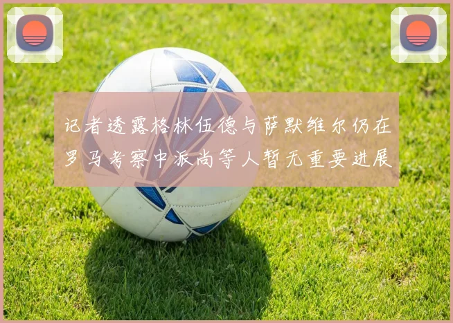 记者透露格林伍德与萨默维尔仍在罗马考察中派尚等人暂无重要进展消息