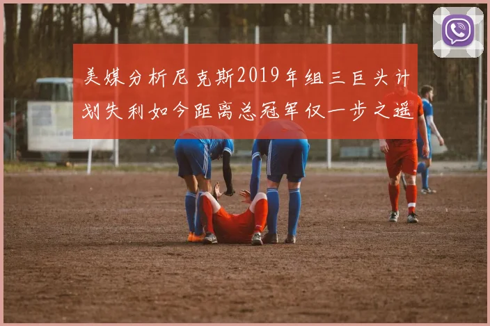 美媒分析尼克斯2019年组三巨头计划失利如今距离总冠军仅一步之遥