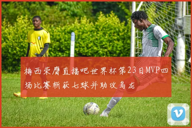 梅西荣膺直播吧世界杯第23日MVP四场比赛斩获七球并助攻乌龙