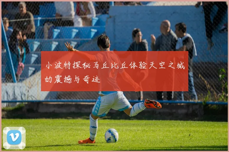 小波特探秘马丘比丘体验天空之城的震撼与奇迹